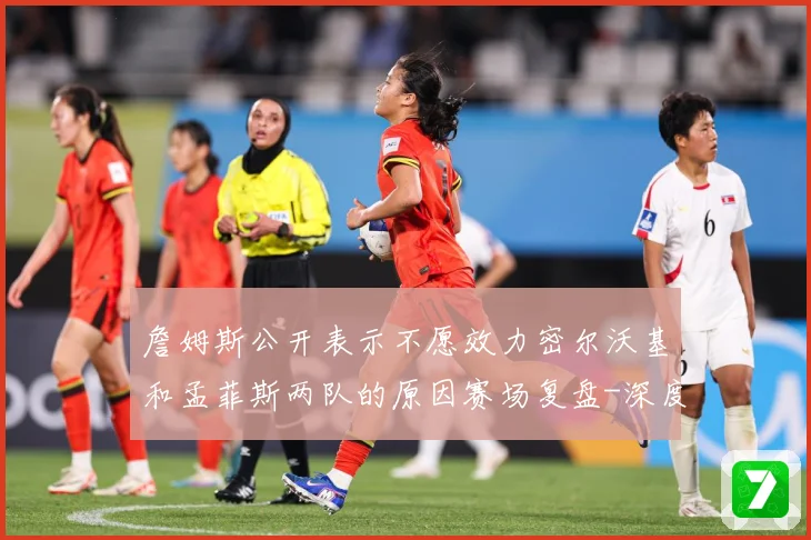 詹姆斯公开表示不愿效力密尔沃基和孟菲斯两队的原因赛场复盘-深度解析