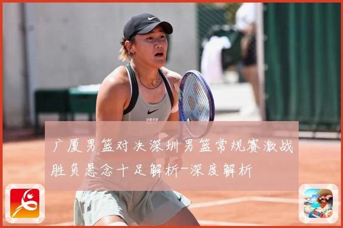 广厦男篮对决深圳男篮常规赛激战胜负悬念十足解析-深度解析