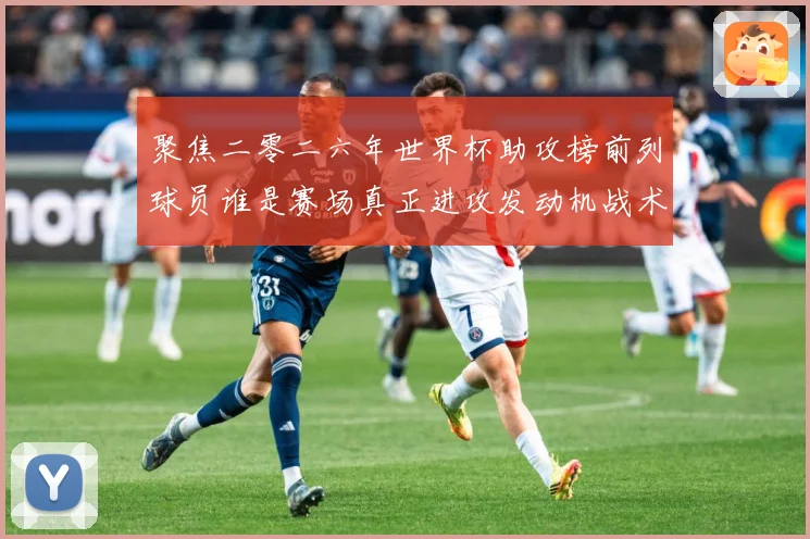 聚焦二零二六年世界杯助攻榜前列球员谁是赛场真正进攻发动机战术观察-深度解析