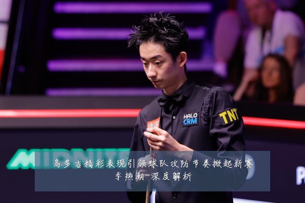 乌多吉精彩表现引领球队攻防节奏掀起新赛季热潮-深度解析